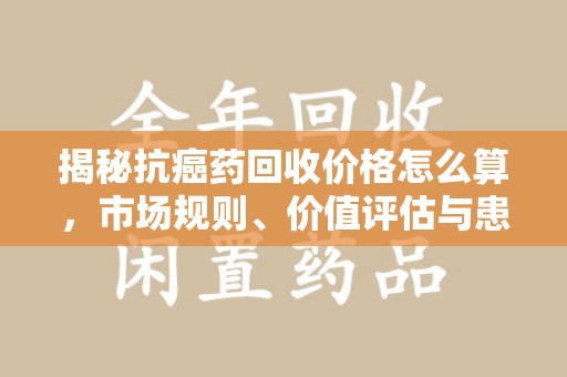 广州揭秘抗癌药回收价格怎么算，市场规则、价值评估与患者权益