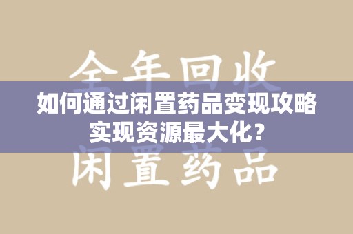 广州如何通过闲置药品变现攻略实现资源最大化？