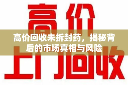 广州高价回收未拆封药，揭秘背后的市场真相与风险