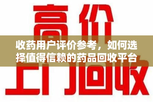 广州收药用户评价参考，如何选择值得信赖的药品回收平台