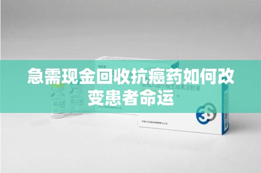 广州急需现金回收抗癌药如何改变患者命运