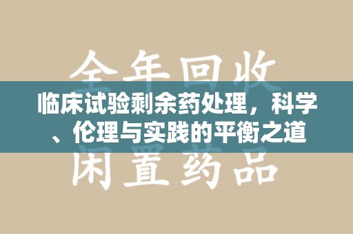 广州临床试验剩余药处理，科学、伦理与实践的平衡之道