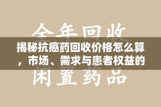 广州揭秘抗癌药回收价格怎么算，市场、需求与患者权益的平衡之道