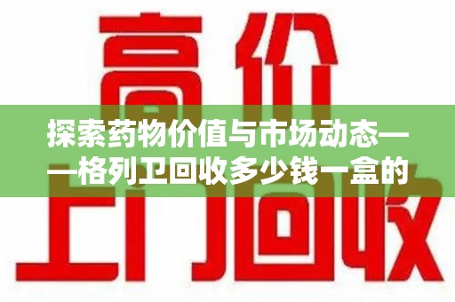 广州探索药物价值与市场动态——格列卫回收多少钱一盒的全面解析