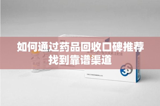 广州如何通过药品回收口碑推荐找到靠谱渠道