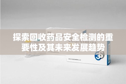 广州探索回收药品安全检测的重要性及其未来发展趋势