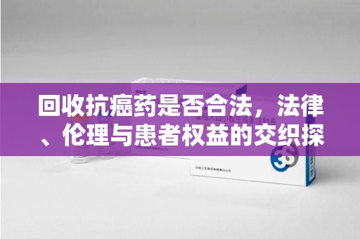广州回收抗癌药是否合法，法律、伦理与患者权益的交织探讨