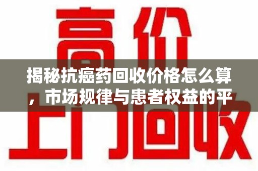 广州揭秘抗癌药回收价格怎么算，市场规律与患者权益的平衡点