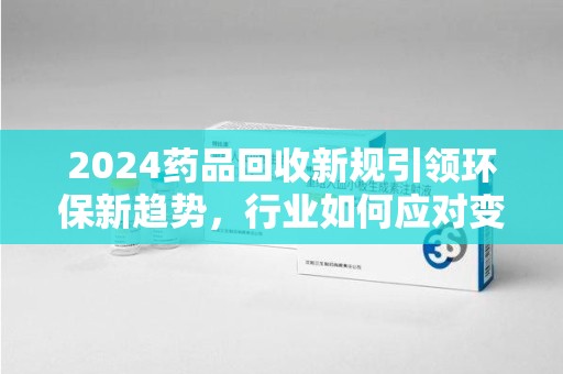 广州2024药品回收新规引领环保新趋势，行业如何应对变革？