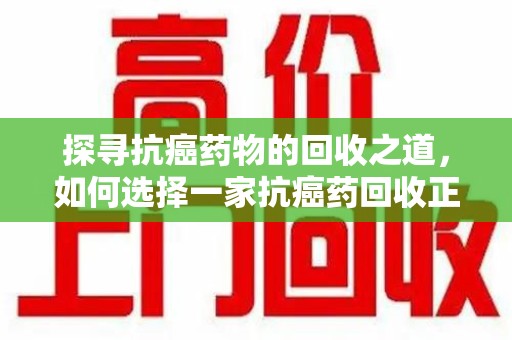 广州探寻抗癌药物的回收之道，如何选择一家抗癌药回收正规公司？