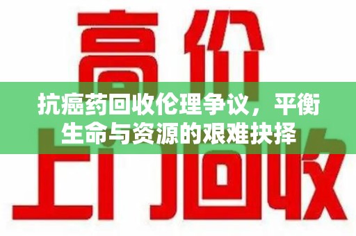 广州抗癌药回收伦理争议，平衡生命与资源的艰难抉择