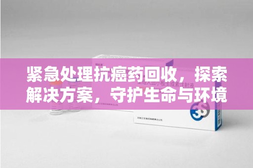 广州紧急处理抗癌药回收，探索解决方案，守护生命与环境