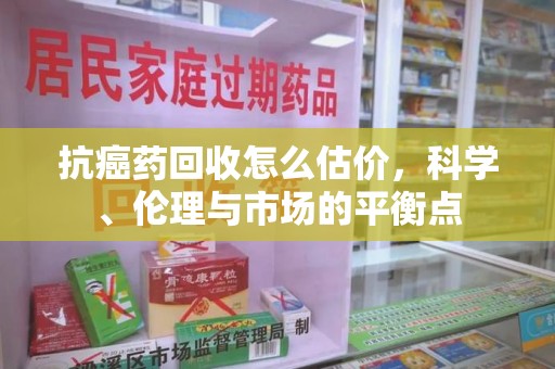 广州抗癌药回收怎么估价，科学、伦理与市场的平衡点