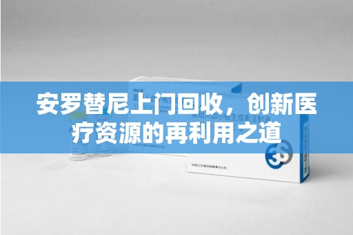 广州安罗替尼上门回收，创新医疗资源的再利用之道