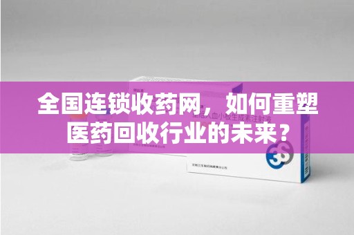 广州全国连锁收药网，如何重塑医药回收行业的未来？