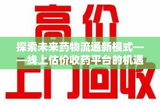 广州探索未来药物流通新模式——线上估价收药平台的机遇与挑战